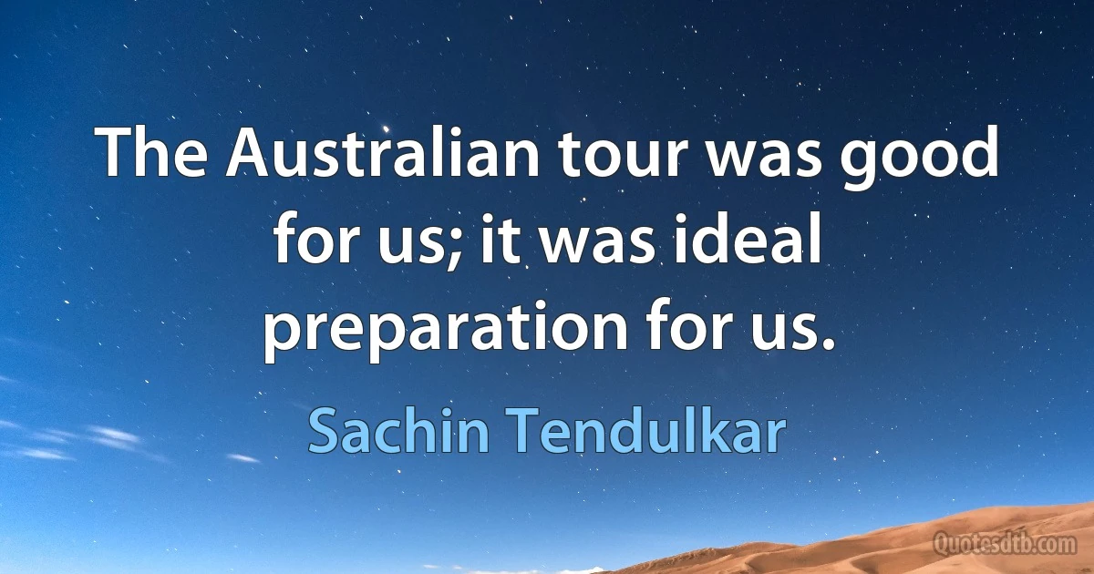 The Australian tour was good for us; it was ideal preparation for us. (Sachin Tendulkar)