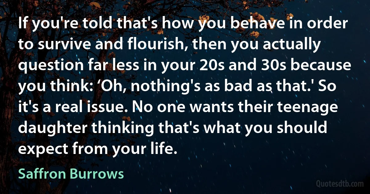 If you're told that's how you behave in order to survive and flourish, then you actually question far less in your 20s and 30s because you think: ‘Oh, nothing's as bad as that.' So it's a real issue. No one wants their teenage daughter thinking that's what you should expect from your life. (Saffron Burrows)