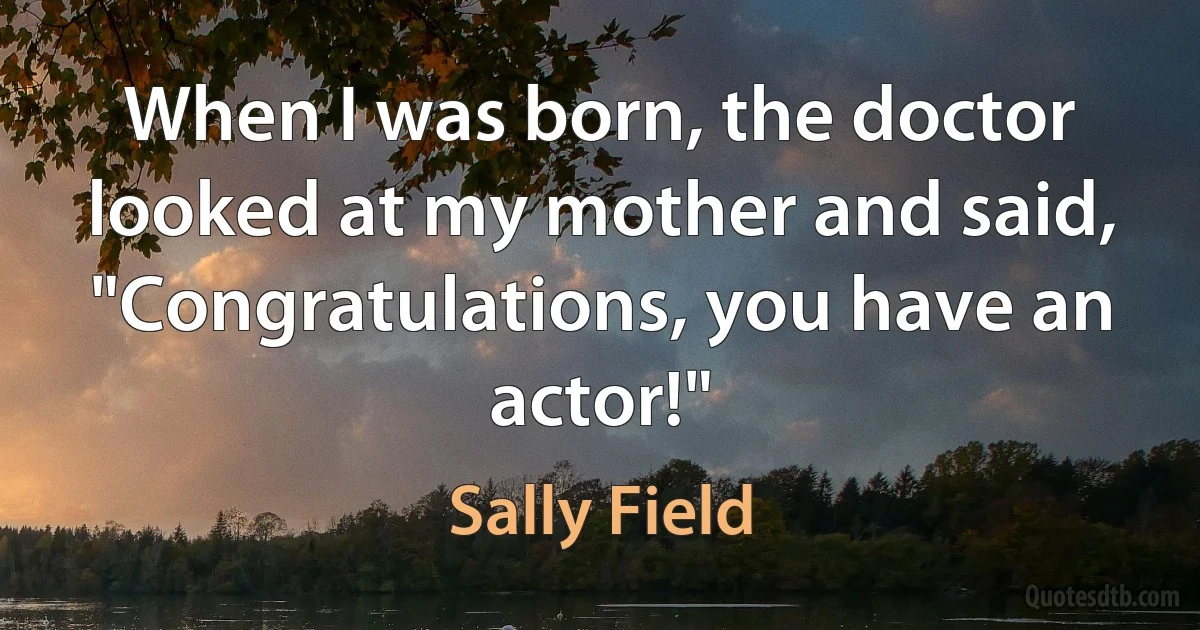 When I was born, the doctor looked at my mother and said, "Congratulations, you have an actor!" (Sally Field)