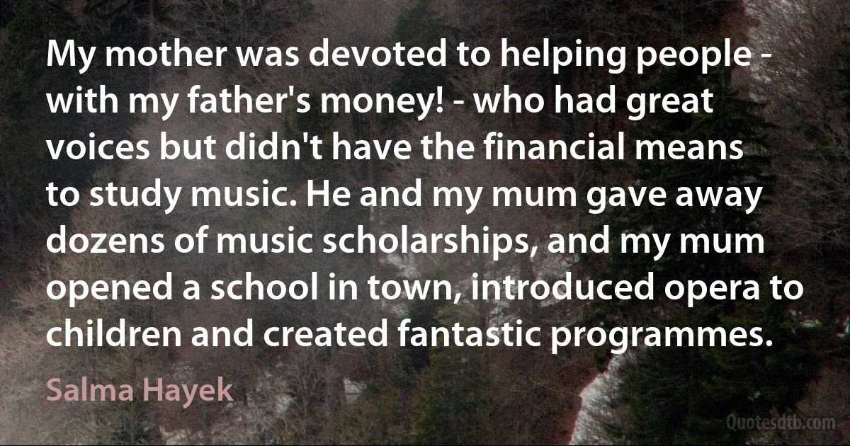 My mother was devoted to helping people - with my father's money! - who had great voices but didn't have the financial means to study music. He and my mum gave away dozens of music scholarships, and my mum opened a school in town, introduced opera to children and created fantastic programmes. (Salma Hayek)