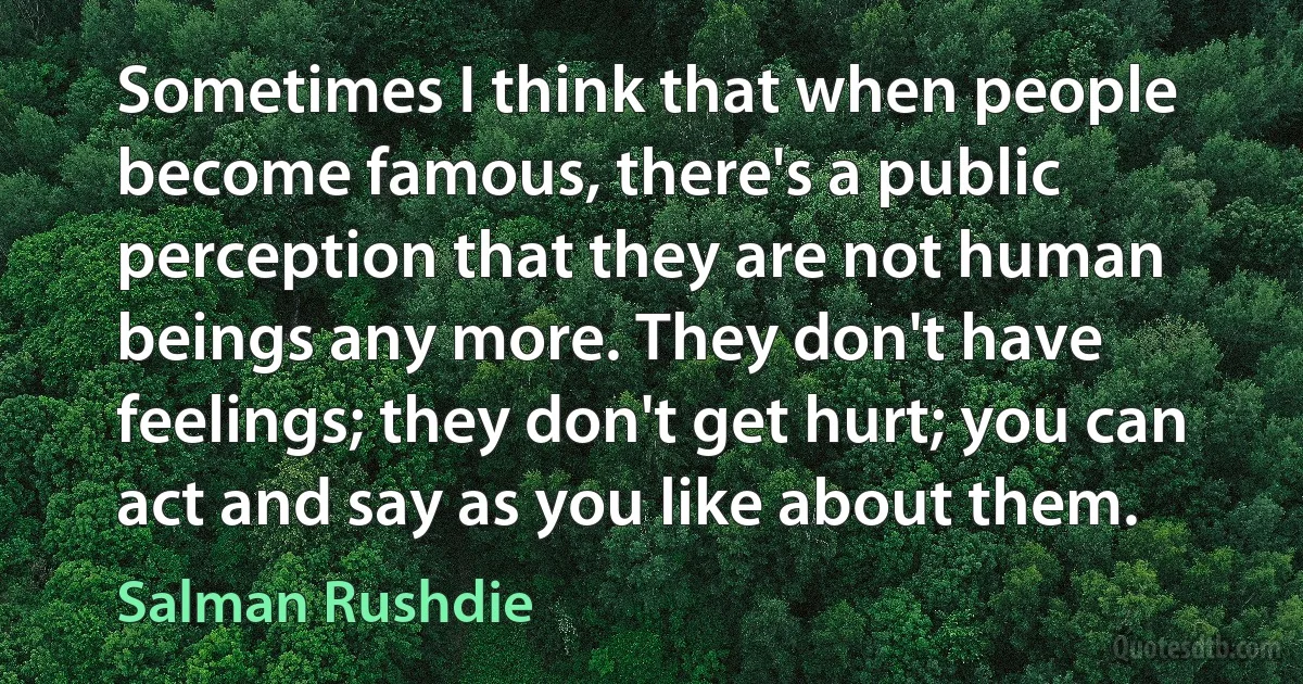 Sometimes I think that when people become famous, there's a public perception that they are not human beings any more. They don't have feelings; they don't get hurt; you can act and say as you like about them. (Salman Rushdie)