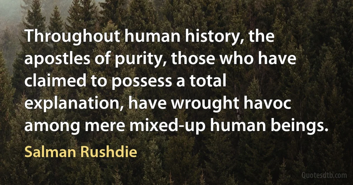 Throughout human history, the apostles of purity, those who have claimed to possess a total explanation, have wrought havoc among mere mixed-up human beings. (Salman Rushdie)