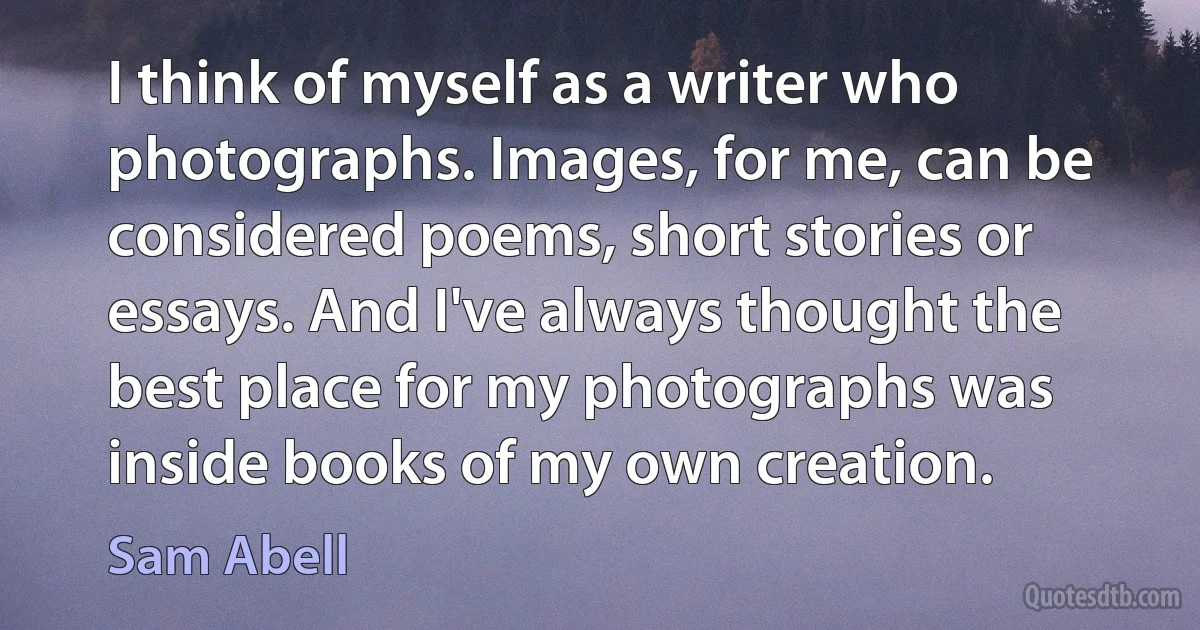 I think of myself as a writer who photographs. Images, for me, can be considered poems, short stories or essays. And I've always thought the best place for my photographs was inside books of my own creation. (Sam Abell)