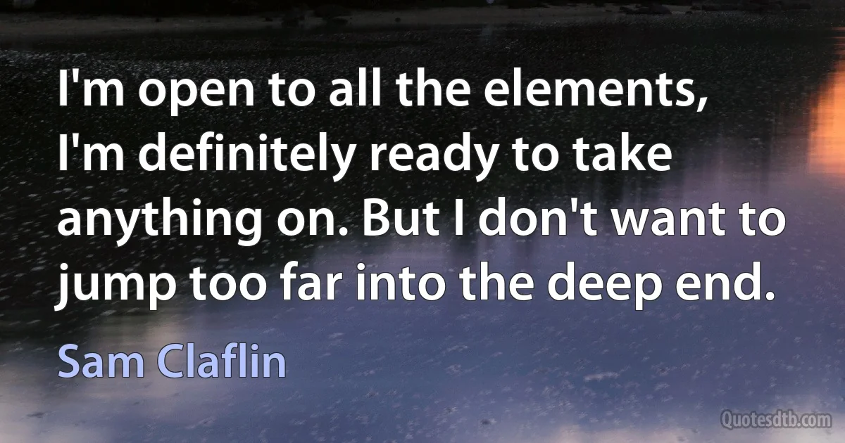 I'm open to all the elements, I'm definitely ready to take anything on. But I don't want to jump too far into the deep end. (Sam Claflin)