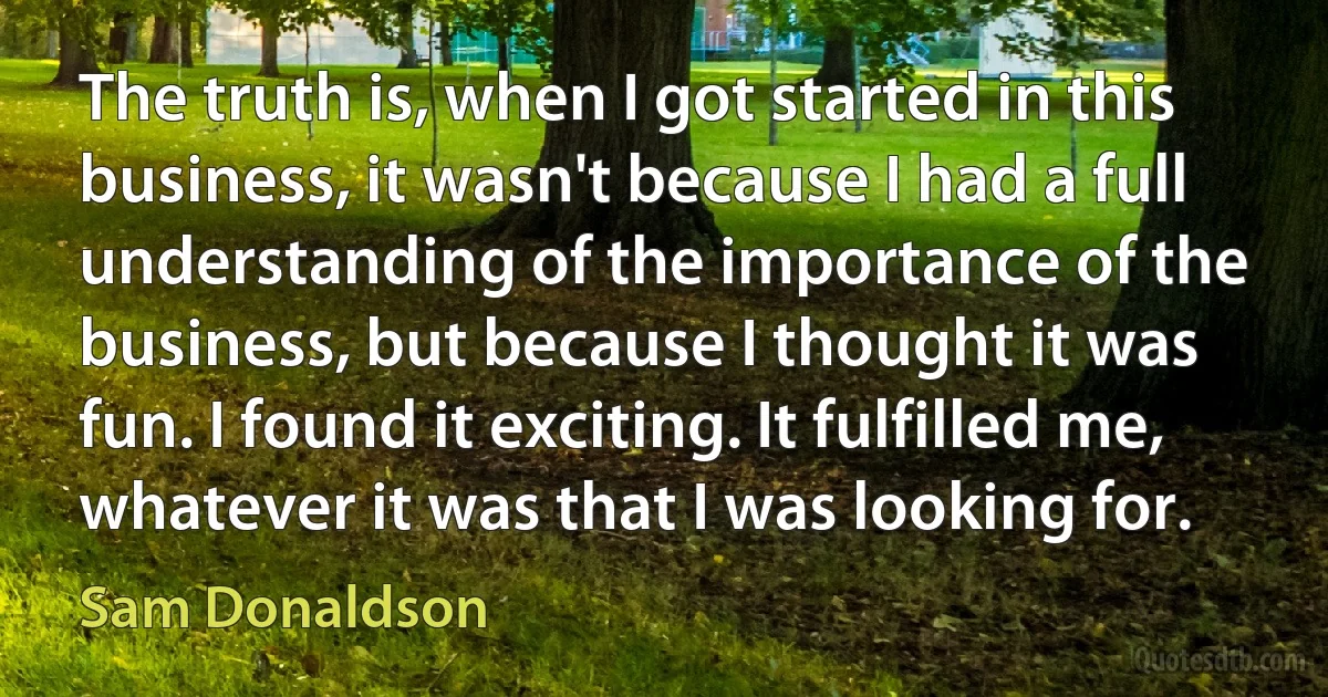 The truth is, when I got started in this business, it wasn't because I had a full understanding of the importance of the business, but because I thought it was fun. I found it exciting. It fulfilled me, whatever it was that I was looking for. (Sam Donaldson)