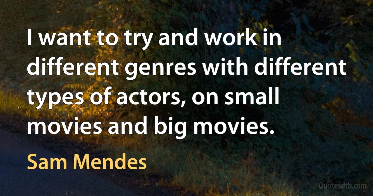 I want to try and work in different genres with different types of actors, on small movies and big movies. (Sam Mendes)