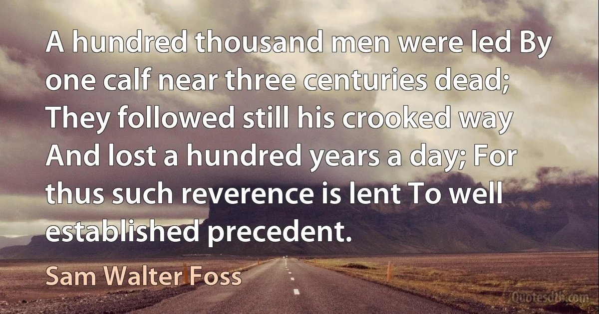 A hundred thousand men were led By one calf near three centuries dead; They followed still his crooked way And lost a hundred years a day; For thus such reverence is lent To well established precedent. (Sam Walter Foss)