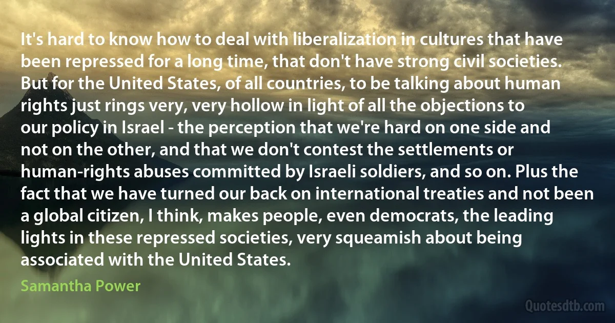 It's hard to know how to deal with liberalization in cultures that have been repressed for a long time, that don't have strong civil societies. But for the United States, of all countries, to be talking about human rights just rings very, very hollow in light of all the objections to our policy in Israel - the perception that we're hard on one side and not on the other, and that we don't contest the settlements or human-rights abuses committed by Israeli soldiers, and so on. Plus the fact that we have turned our back on international treaties and not been a global citizen, I think, makes people, even democrats, the leading lights in these repressed societies, very squeamish about being associated with the United States. (Samantha Power)