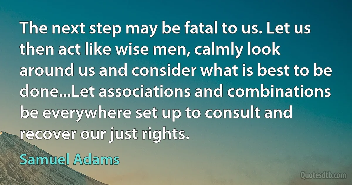 The next step may be fatal to us. Let us then act like wise men, calmly look around us and consider what is best to be done...Let associations and combinations be everywhere set up to consult and recover our just rights. (Samuel Adams)