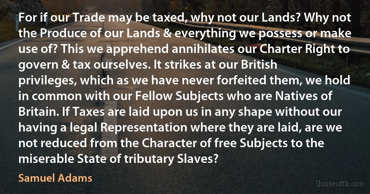 For if our Trade may be taxed, why not our Lands? Why not the Produce of our Lands & everything we possess or make use of? This we apprehend annihilates our Charter Right to govern & tax ourselves. It strikes at our British privileges, which as we have never forfeited them, we hold in common with our Fellow Subjects who are Natives of Britain. If Taxes are laid upon us in any shape without our having a legal Representation where they are laid, are we not reduced from the Character of free Subjects to the miserable State of tributary Slaves? (Samuel Adams)