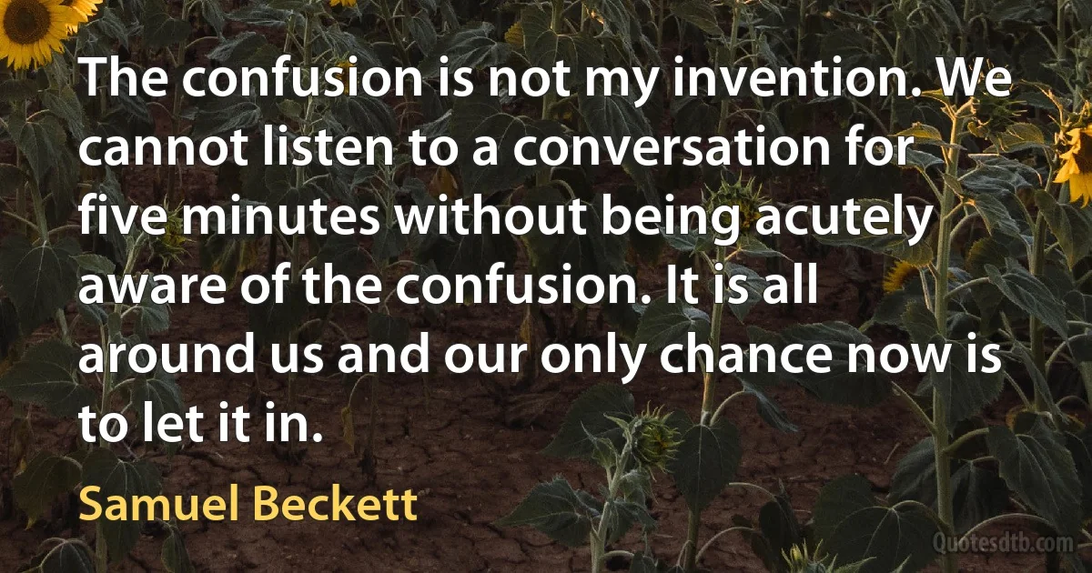 The confusion is not my invention. We cannot listen to a conversation for five minutes without being acutely aware of the confusion. It is all around us and our only chance now is to let it in. (Samuel Beckett)