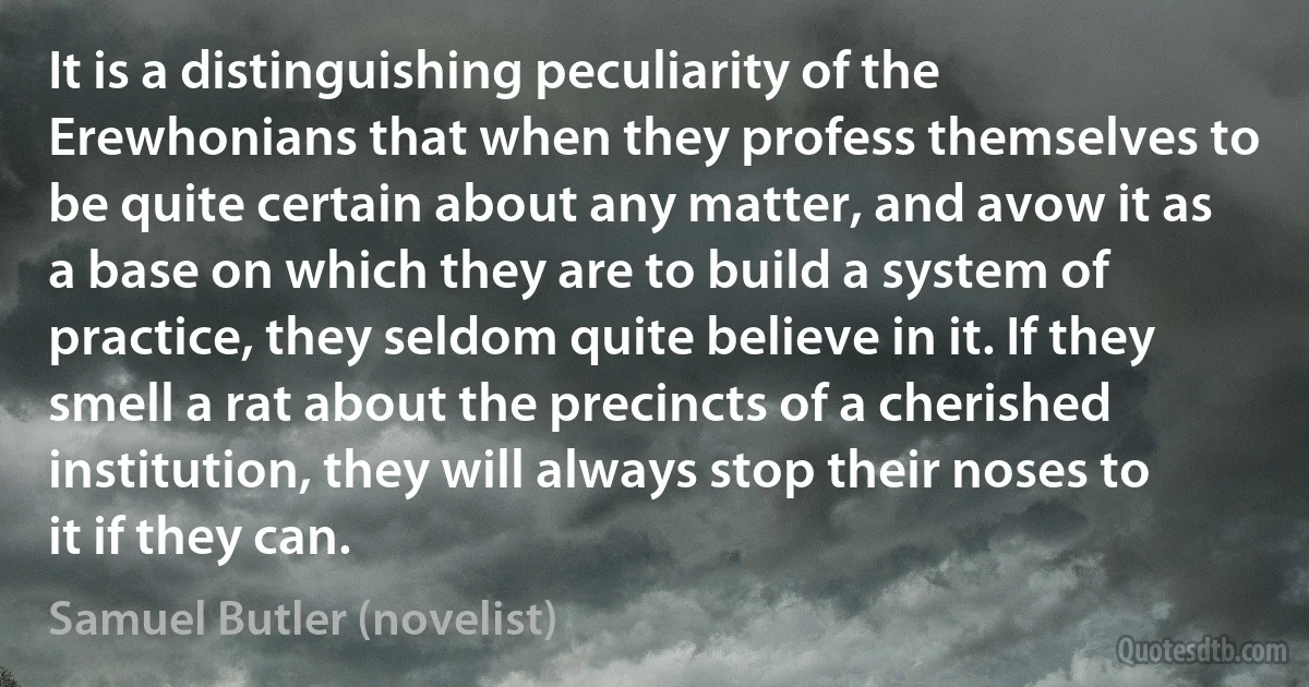 It is a distinguishing peculiarity of the Erewhonians that when they profess themselves to be quite certain about any matter, and avow it as a base on which they are to build a system of practice, they seldom quite believe in it. If they smell a rat about the precincts of a cherished institution, they will always stop their noses to it if they can. (Samuel Butler (novelist))