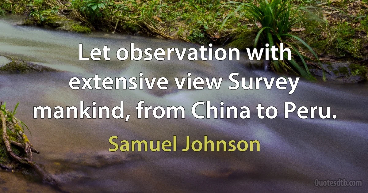 Let observation with extensive view Survey mankind, from China to Peru. (Samuel Johnson)