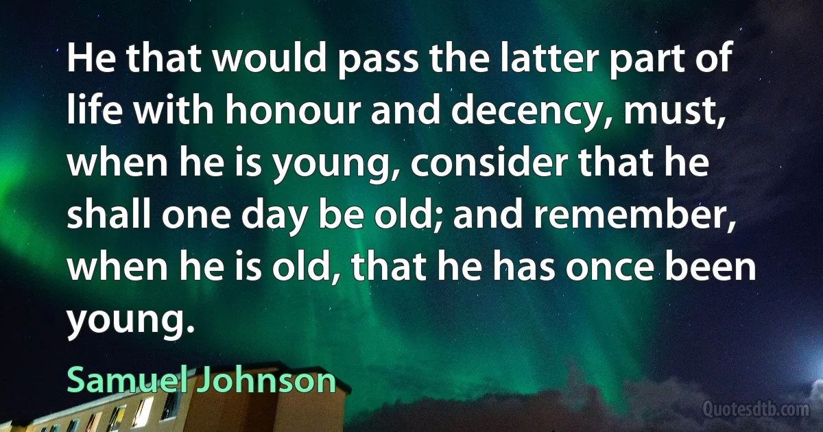 He that would pass the latter part of life with honour and decency, must, when he is young, consider that he shall one day be old; and remember, when he is old, that he has once been young. (Samuel Johnson)