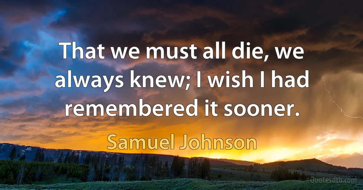 That we must all die, we always knew; I wish I had remembered it sooner. (Samuel Johnson)