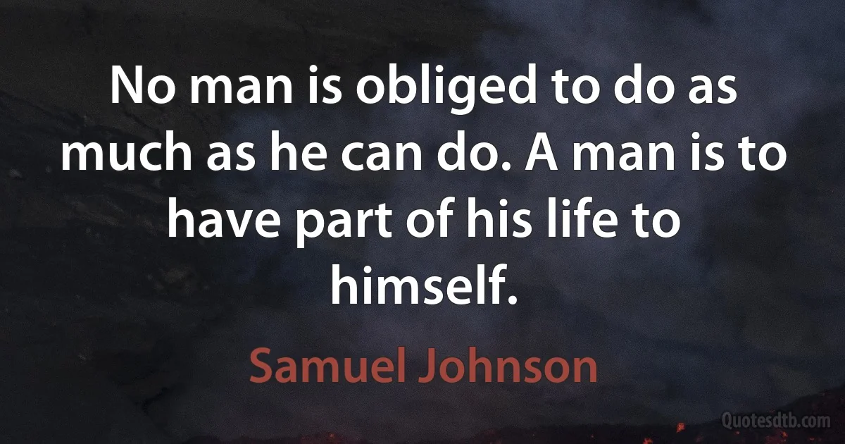 No man is obliged to do as much as he can do. A man is to have part of his life to himself. (Samuel Johnson)