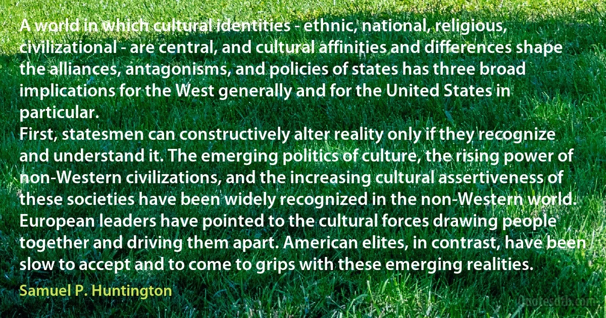 A world in which cultural identities - ethnic, national, religious, civilizational - are central, and cultural affinities and differences shape the alliances, antagonisms, and policies of states has three broad implications for the West generally and for the United States in particular.
First, statesmen can constructively alter reality only if they recognize and understand it. The emerging politics of culture, the rising power of non-Western civilizations, and the increasing cultural assertiveness of these societies have been widely recognized in the non-Western world. European leaders have pointed to the cultural forces drawing people together and driving them apart. American elites, in contrast, have been slow to accept and to come to grips with these emerging realities. (Samuel P. Huntington)