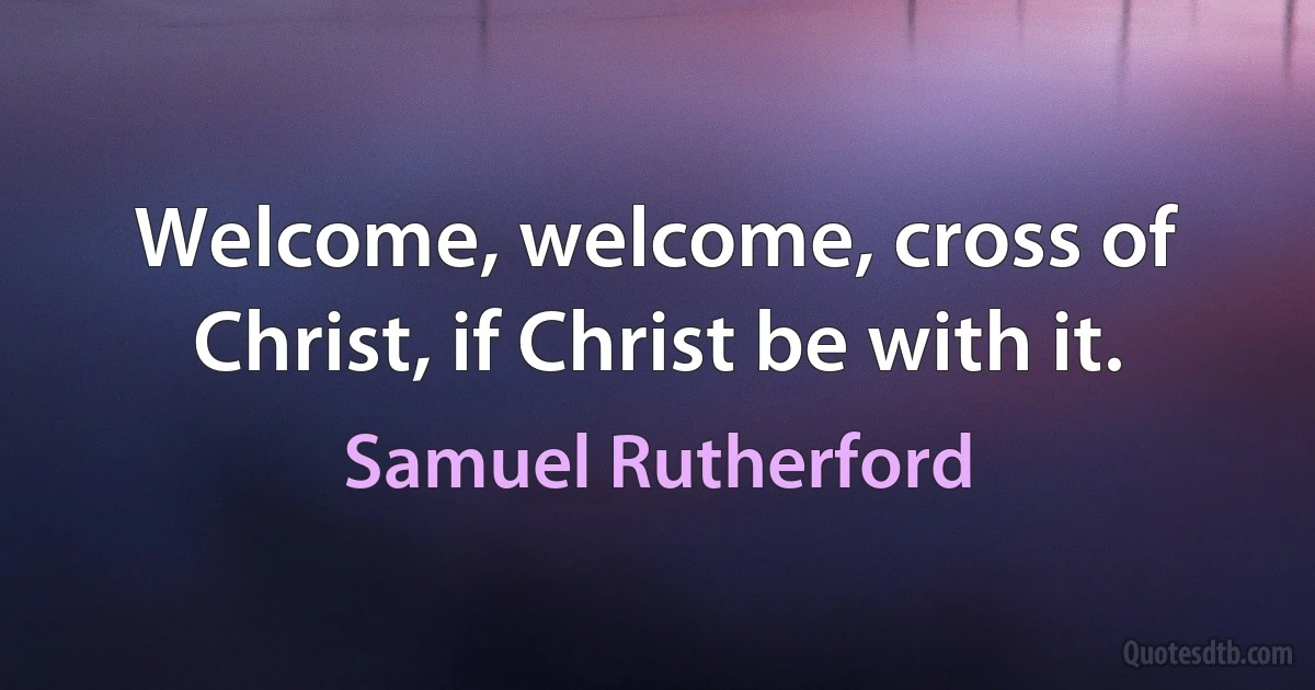 Welcome, welcome, cross of Christ, if Christ be with it. (Samuel Rutherford)