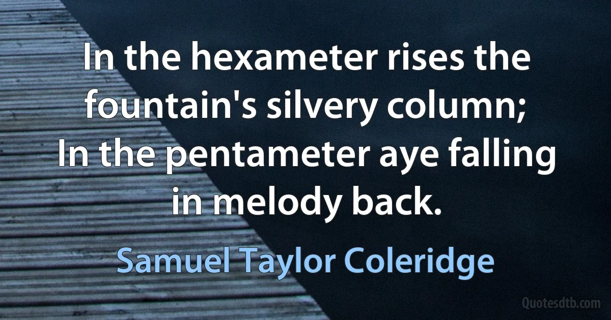 In the hexameter rises the fountain's silvery column;
In the pentameter aye falling in melody back. (Samuel Taylor Coleridge)