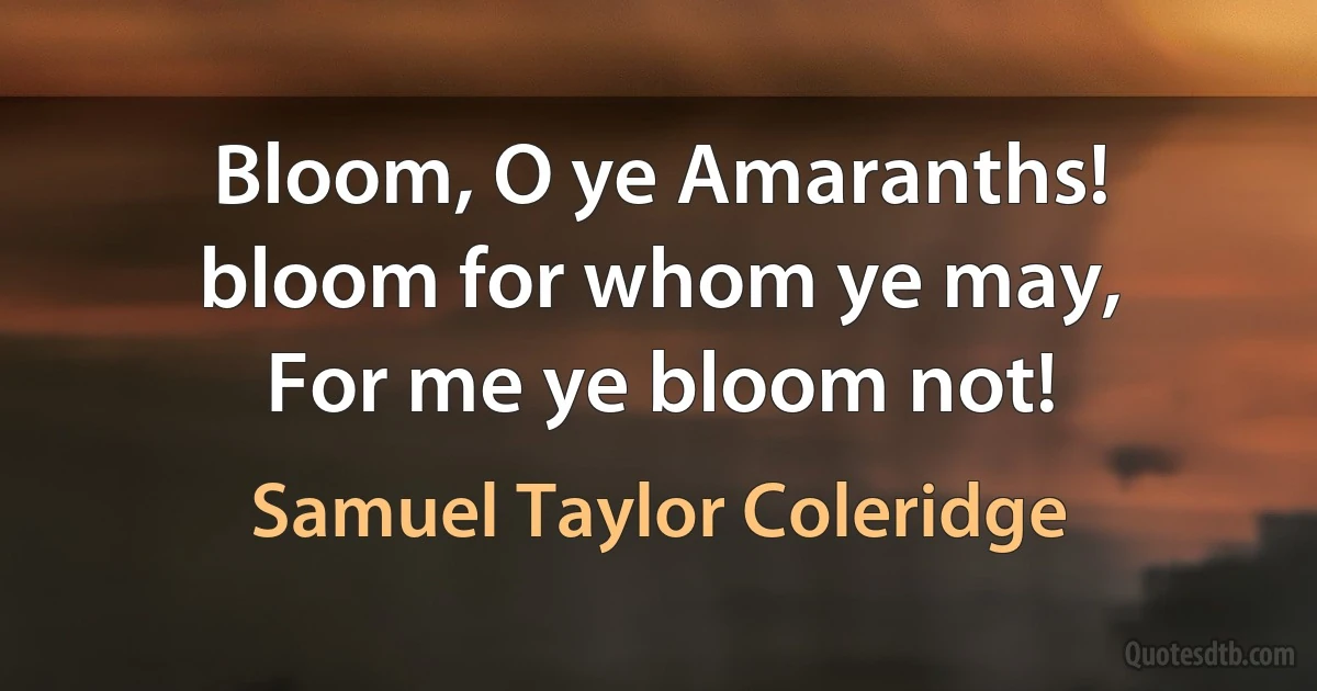 Bloom, O ye Amaranths! bloom for whom ye may,
For me ye bloom not! (Samuel Taylor Coleridge)