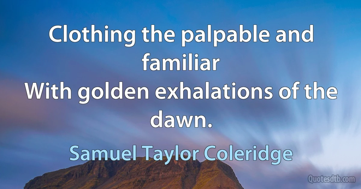 Clothing the palpable and familiar
With golden exhalations of the dawn. (Samuel Taylor Coleridge)