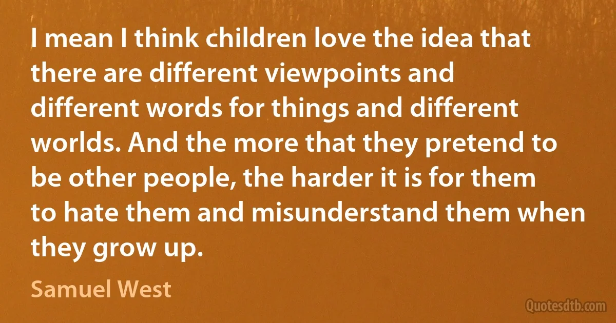 I mean I think children love the idea that there are different viewpoints and different words for things and different worlds. And the more that they pretend to be other people, the harder it is for them to hate them and misunderstand them when they grow up. (Samuel West)