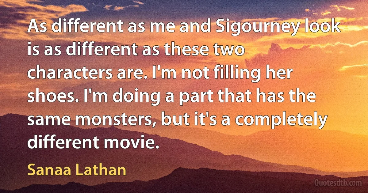 As different as me and Sigourney look is as different as these two characters are. I'm not filling her shoes. I'm doing a part that has the same monsters, but it's a completely different movie. (Sanaa Lathan)