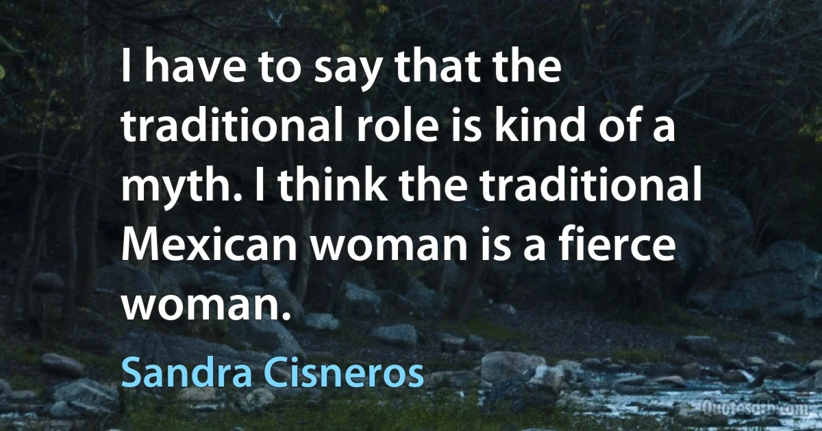 I have to say that the traditional role is kind of a myth. I think the traditional Mexican woman is a fierce woman. (Sandra Cisneros)