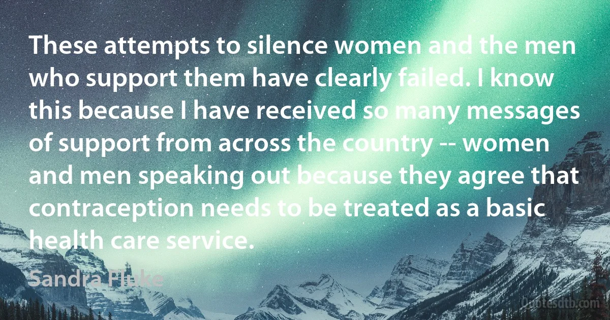 These attempts to silence women and the men who support them have clearly failed. I know this because I have received so many messages of support from across the country -- women and men speaking out because they agree that contraception needs to be treated as a basic health care service. (Sandra Fluke)