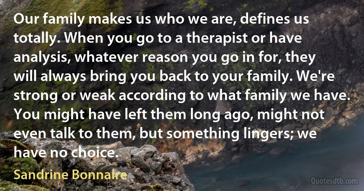 Our family makes us who we are, defines us totally. When you go to a therapist or have analysis, whatever reason you go in for, they will always bring you back to your family. We're strong or weak according to what family we have. You might have left them long ago, might not even talk to them, but something lingers; we have no choice. (Sandrine Bonnaire)