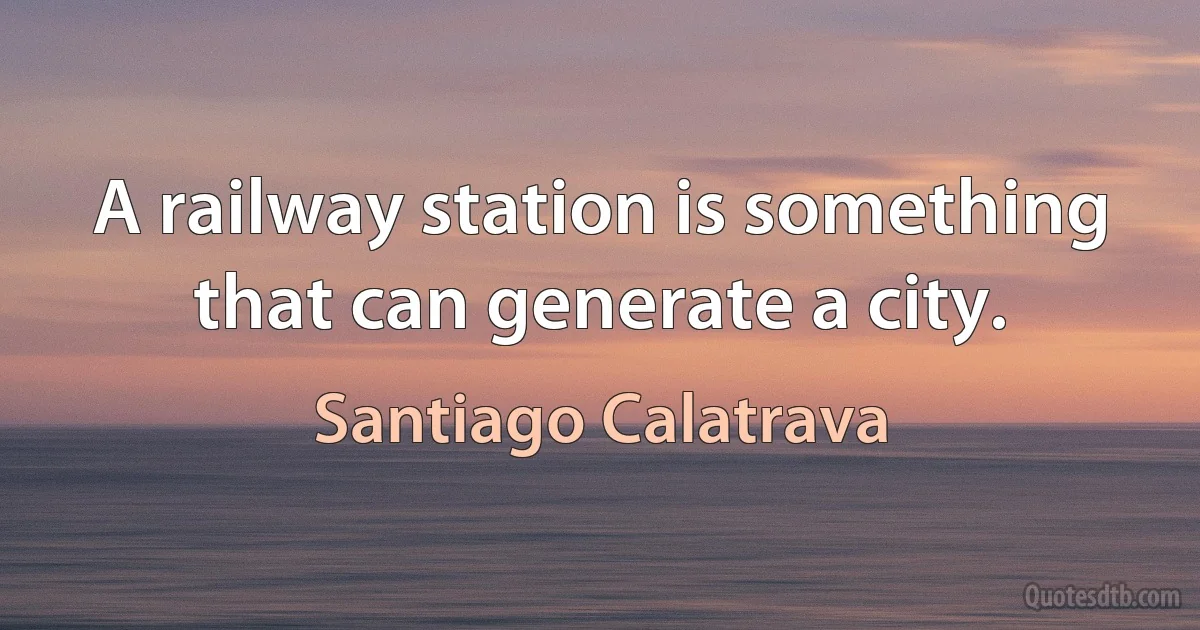 A railway station is something that can generate a city. (Santiago Calatrava)