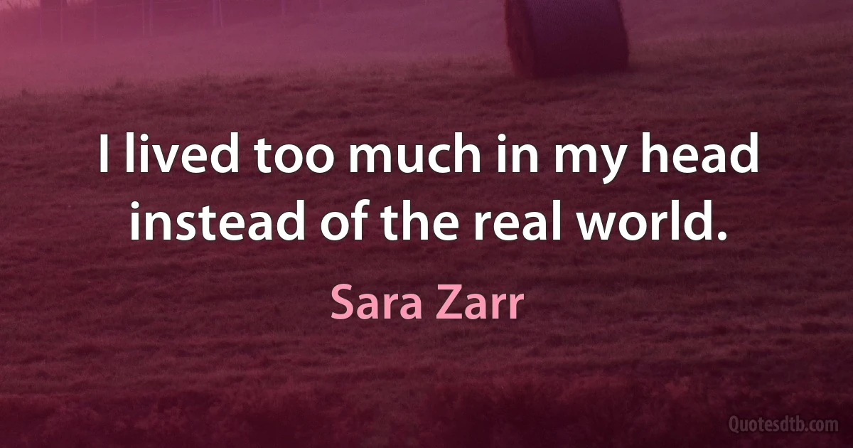 I lived too much in my head instead of the real world. (Sara Zarr)