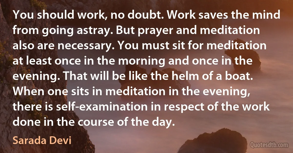 You should work, no doubt. Work saves the mind from going astray. But prayer and meditation also are necessary. You must sit for meditation at least once in the morning and once in the evening. That will be like the helm of a boat. When one sits in meditation in the evening, there is self-examination in respect of the work done in the course of the day. (Sarada Devi)