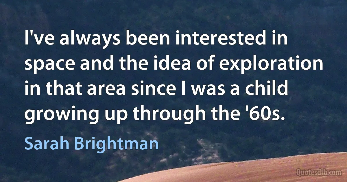 I've always been interested in space and the idea of exploration in that area since I was a child growing up through the '60s. (Sarah Brightman)