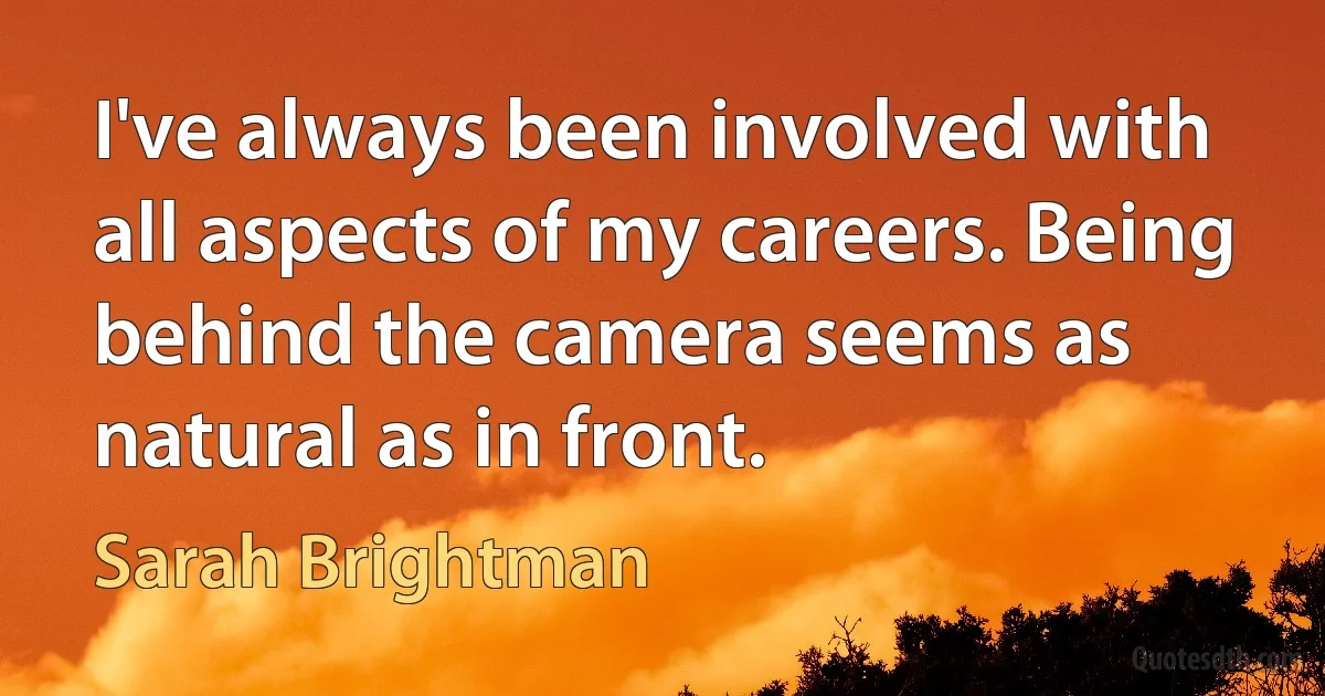 I've always been involved with all aspects of my careers. Being behind the camera seems as natural as in front. (Sarah Brightman)