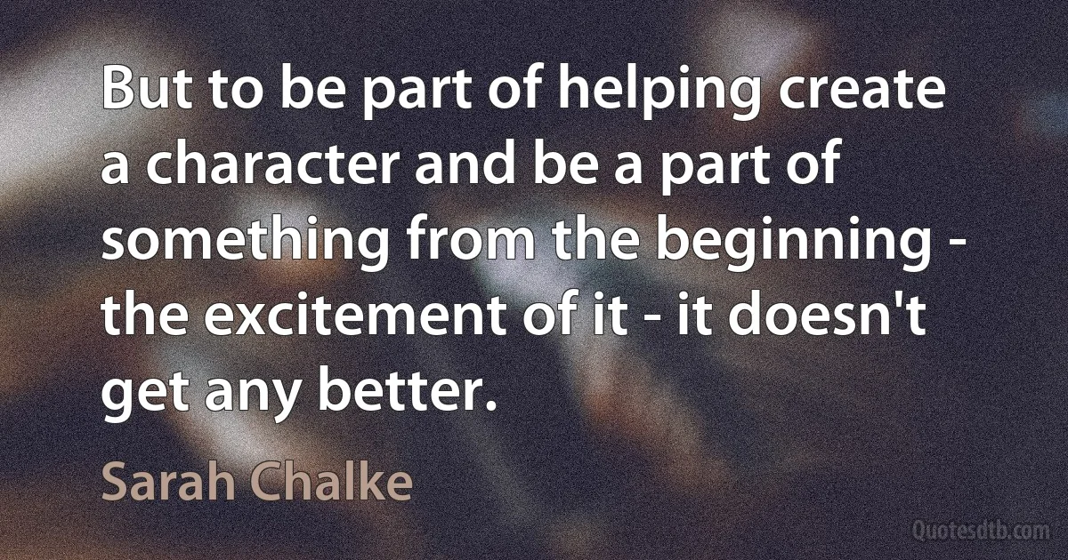 But to be part of helping create a character and be a part of something from the beginning - the excitement of it - it doesn't get any better. (Sarah Chalke)