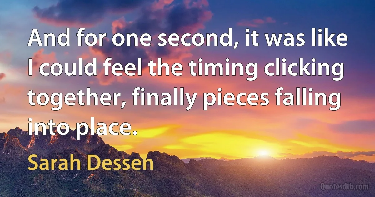 And for one second, it was like I could feel the timing clicking together, finally pieces falling into place. (Sarah Dessen)