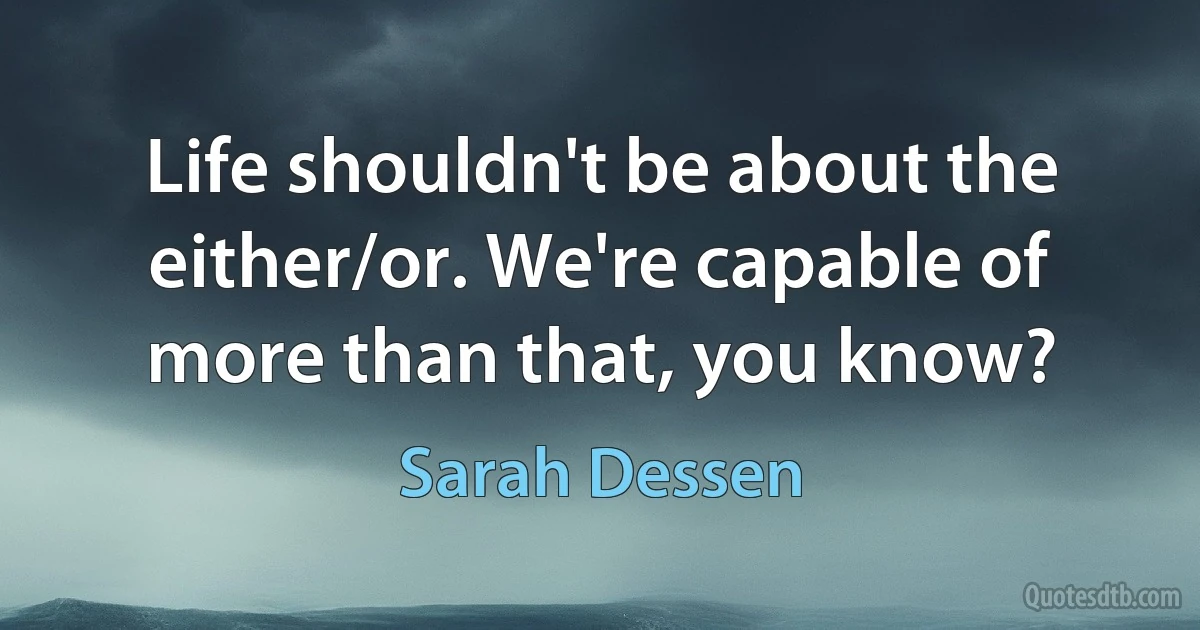 Life shouldn't be about the either/or. We're capable of more than that, you know? (Sarah Dessen)