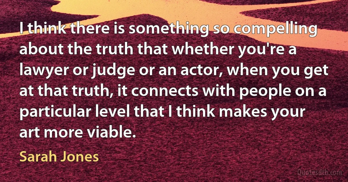 I think there is something so compelling about the truth that whether you're a lawyer or judge or an actor, when you get at that truth, it connects with people on a particular level that I think makes your art more viable. (Sarah Jones)