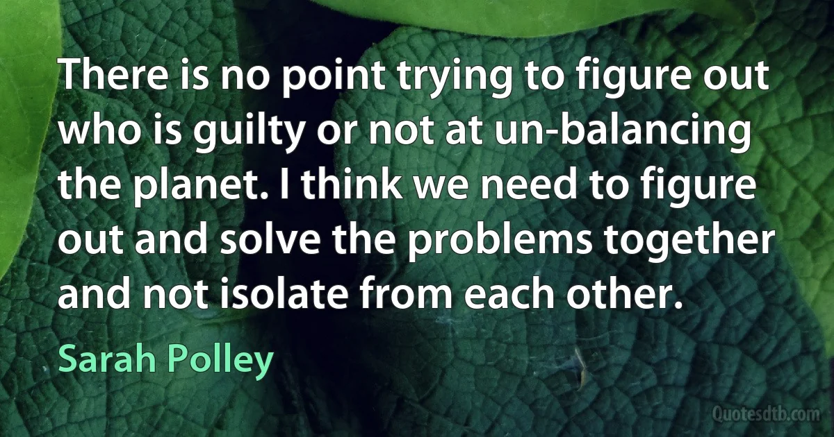 There is no point trying to figure out who is guilty or not at un-balancing the planet. I think we need to figure out and solve the problems together and not isolate from each other. (Sarah Polley)