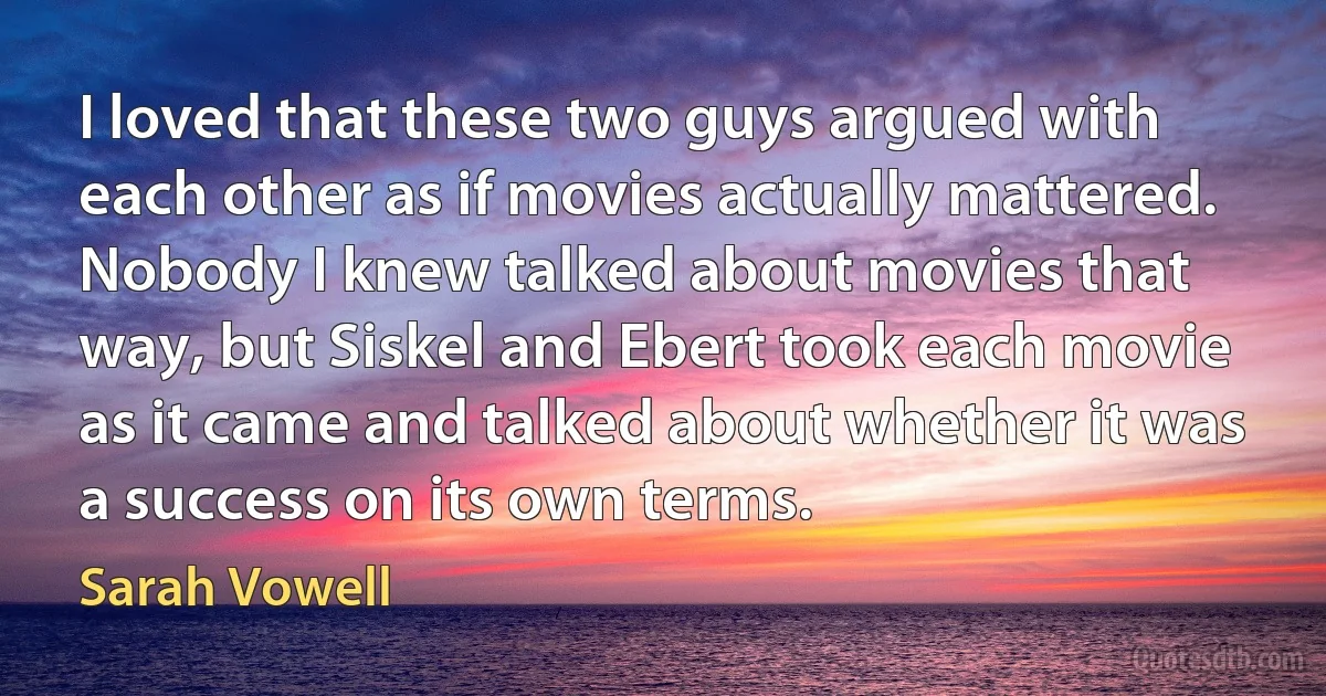 I loved that these two guys argued with each other as if movies actually mattered. Nobody I knew talked about movies that way, but Siskel and Ebert took each movie as it came and talked about whether it was a success on its own terms. (Sarah Vowell)