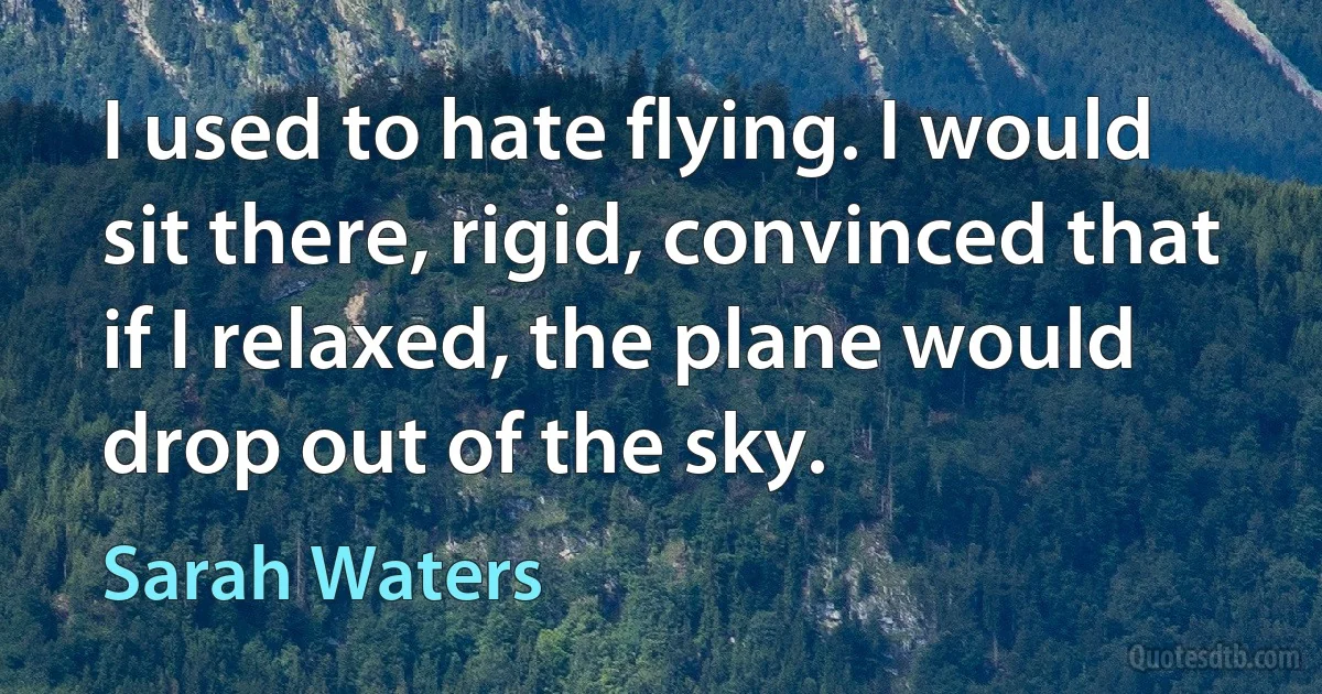 I used to hate flying. I would sit there, rigid, convinced that if I relaxed, the plane would drop out of the sky. (Sarah Waters)