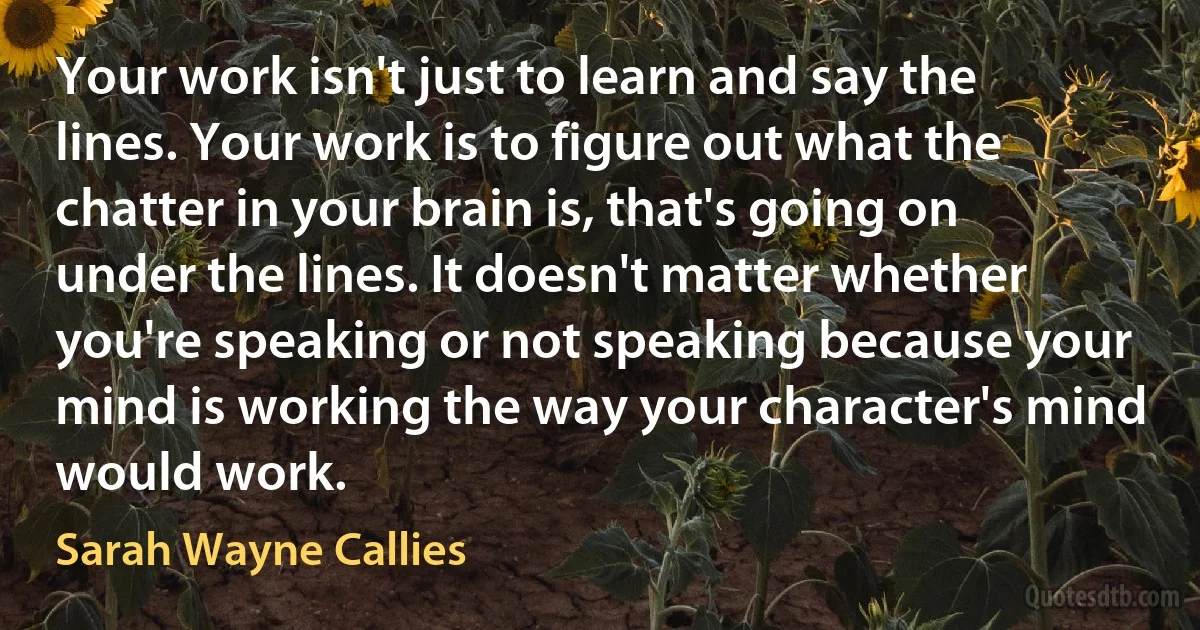 Your work isn't just to learn and say the lines. Your work is to figure out what the chatter in your brain is, that's going on under the lines. It doesn't matter whether you're speaking or not speaking because your mind is working the way your character's mind would work. (Sarah Wayne Callies)