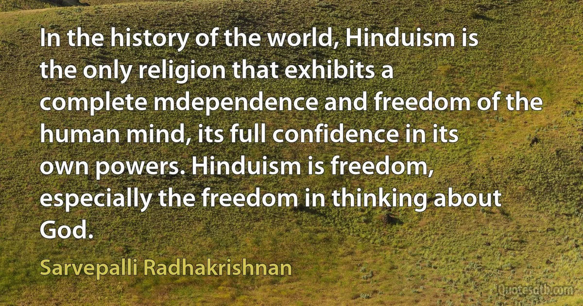 In the history of the world, Hinduism is the only religion that exhibits a complete mdependence and freedom of the human mind, its full confidence in its own powers. Hinduism is freedom, especially the freedom in thinking about God. (Sarvepalli Radhakrishnan)