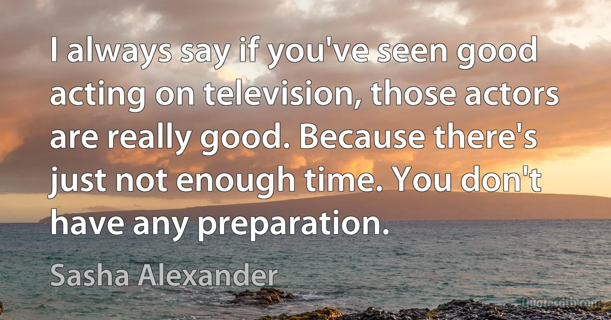 I always say if you've seen good acting on television, those actors are really good. Because there's just not enough time. You don't have any preparation. (Sasha Alexander)