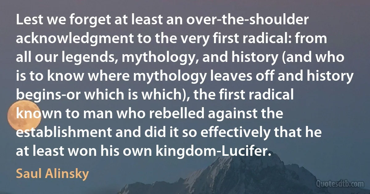 Lest we forget at least an over-the-shoulder acknowledgment to the very first radical: from all our legends, mythology, and history (and who is to know where mythology leaves off and history begins-or which is which), the first radical known to man who rebelled against the establishment and did it so effectively that he at least won his own kingdom-Lucifer. (Saul Alinsky)