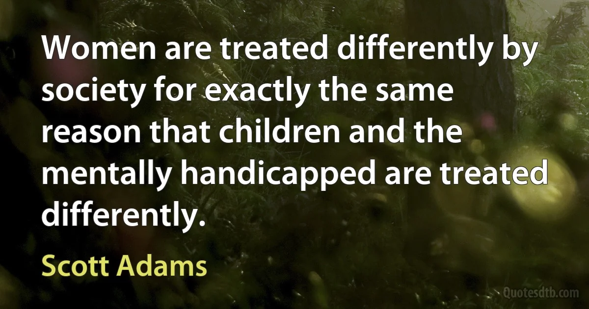 Women are treated differently by society for exactly the same reason that children and the mentally handicapped are treated differently. (Scott Adams)