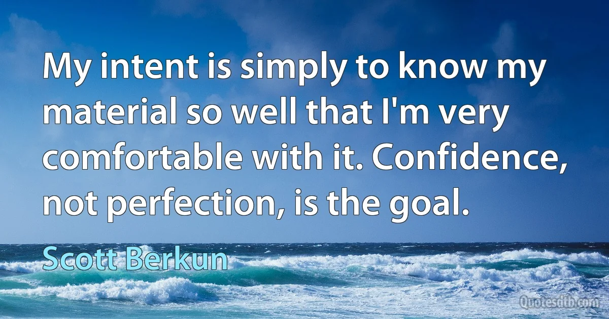 My intent is simply to know my material so well that I'm very comfortable with it. Confidence, not perfection, is the goal. (Scott Berkun)