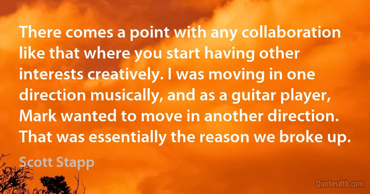 There comes a point with any collaboration like that where you start having other interests creatively. I was moving in one direction musically, and as a guitar player, Mark wanted to move in another direction. That was essentially the reason we broke up. (Scott Stapp)