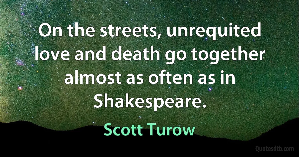 On the streets, unrequited love and death go together almost as often as in Shakespeare. (Scott Turow)